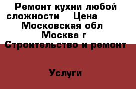 Ремонт кухни любой сложности. › Цена ­ 100 - Московская обл., Москва г. Строительство и ремонт » Услуги   . Московская обл.